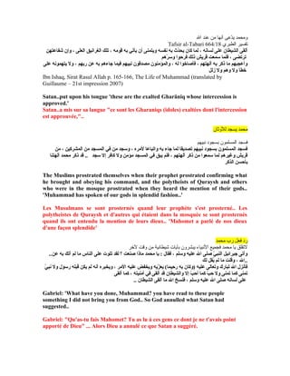 ‫ال‬ ‫عند‬ ‫من‬ ‫أنها‬ ‫دعى‬ّ‫ع‬‫ي‬ ‫ومحمد‬
Tafsir al-Tabari 664/18 ‫الطبري‬ ‫تفسير‬
‫شفاعتهن‬ ‫وإن‬ ، ‫العلى‬ ‫الغرانيق‬ ‫تلك‬ ، ‫قومه‬ ‫يبه‬ ‫يأتي‬ ‫أن‬ ‫ويتمنى‬ ‫نفسه‬ ‫يبه‬ ‫د ث‬ّ‫ث‬‫يح‬ ‫كان‬ ‫لما‬ ، ‫لسانه‬ ‫على‬ ‫الشيطان‬ ‫ألقى‬
‫رهم‬ّ‫ث‬ ‫وس‬ ‫فرحوا‬ ‫ذلك‬ ‫قريش‬ ‫سمعت‬ ‫فلما‬ ، ‫ترتضى‬
‫على‬ ‫يتهمونه‬ ‫ول‬ ، ‫ريبهم‬ ‫عن‬ ‫يبه‬ ‫جاءهم‬ ‫فيما‬ ‫نبيهم‬ ‫مصدقون‬ ‫والمؤمنون‬ ، ‫له‬ ‫فأصاشخوا‬ ، ‫آلهتهم‬ ‫يبه‬ ‫ذكر‬ ‫ما‬ ‫وأعجبهم‬
‫زلل‬ ‫ول‬ ‫وهم‬ ‫ول‬ ‫شخطأ‬
Ibn Ishaq, Sirat Rasul Allah p. 165-166, The Life of Muhammad (translated by
Guillaume – 21st impression 2007)
Satan..put upon his tongue 'these are the exalted Gharäniq whose intercession is
approved.'
Satan..a mis sur sa langue "ce sont les Gharaniqs (idoles) exaltées dont l'intercession
est approuvée,"..
‫للوثان‬ ‫يسجد‬ ‫محمد‬
‫نبيهم‬ ‫بسجود‬ ‫المسلمون‬ ‫فسجد‬
‫من‬ ، ‫المشركين‬ ‫من‬ ‫المسجد‬ ‫في‬ ‫من‬ ‫وسجد‬ ، ‫لمره‬ ‫واتباعا‬ ‫يبه‬ ‫جاء‬ ‫لما‬ ‫تصديقا‬ ‫نبيهم‬ ‫يبسجود‬ ‫المسلمون‬ ‫فسجد‬
‫آلهتنا‬ ‫محمد‬ ‫ذكر‬ ‫قد‬ .. ‫سجد‬ ‫إل‬ ‫كافر‬ ‫ول‬ ‫مؤمن‬ ‫المسجد‬ ‫في‬ ‫يبق‬ ‫فلم‬ ، ‫آلهتهم‬ ‫ذكر‬ ‫من‬ ‫سمعوا‬ ‫لما‬ ‫وغيرهم‬ ‫قريش‬
‫الذكر‬ ‫يبأحسن‬
The Muslims prostrated themselves when their prophet prostrated confirming what
he brought and obeying his command, and the polytheists of Quraysh and others
who were in the mosque prostrated when they heard the mention of their gods..
'Muhammad has spoken of our gods in splendid fashion..'
Les Musulmans se sont prosternés quand leur prophète s'est prosterné.. Les
polytheistes de Quraysh et d'autres qui étaient dans la mosquée se sont prosternés
quand ils ont entendu la mention de leurs dieux.. 'Mahomet a parlé de nos dieux
d'une façon splendide'
‫محمد‬ ‫رب‬ ‫فعل‬ ‫رد‬
‫لرخر‬ ‫وقت‬ ‫من‬ ‫شيطانية‬ ‫بآيات‬ ‫يبشرون‬ ‫النبياء‬ ‫فجميع‬ ‫محمد‬ ‫يا‬ ‫لتقلق‬
..‫عن‬ ‫يبه‬ ‫آتك‬ ‫لم‬ ‫ما‬ ‫الناس‬ ‫على‬ ‫تلوت‬ ‫لقد‬ ‫؟‬ ‫صنعت‬ ‫ماذا‬ ‫محمد‬ ‫يا‬ : ‫فقال‬ ، ‫وسلم‬ ‫عليه‬ ‫ال‬ ‫صلى‬ ‫ي‬ّ‫ث‬ ‫النب‬ ‫جبرائيل‬ ‫وأتى‬
‫لك‬ ‫يقل‬ُ‫ق‬ ‫لم‬ ‫ما‬ ‫وقلت‬ ، ‫..ال‬
‫ي‬ّ‫ث‬ ‫نب‬ ‫ول‬ ‫رسول‬ ‫قبله‬ ‫يكن‬ ‫لم‬ ‫أنه‬ ‫ويخبره‬ ، ‫المر‬ ‫عليه‬ ‫ويخفض‬ ‫زيه‬ّ‫ث‬ ‫يع‬ (‫حيما‬ِ‫مي‬ ‫ر‬َ‫ح‬ ‫ه‬ِ‫مي‬ ‫يب‬ِ‫مي‬ ‫ن‬َ‫ح‬ ‫)وكا‬ ‫عليه‬ ‫وتعالى‬ ‫تبارك‬ ‫ال‬ ‫فأنزل‬
‫ألقى‬ ‫كما‬ ، ‫أمنيته‬ ‫في‬ ‫ألقى‬ ‫قد‬ ‫والشيطان‬ ‫إل‬ ‫ب‬ّ‫ث‬ ‫أح‬ ‫كما‬ ‫ب‬ّ‫ث‬ ‫ح‬ ‫ول‬ ‫تمنى‬ ‫كما‬ ‫تمنى‬
.. ‫الشيطان‬ ‫ألقى‬ ‫ما‬ ‫ال‬ ‫فنسخ‬ ، ‫وسلم‬ ‫عليه‬ ‫ال‬ ‫صلى‬ ‫لسانه‬ ‫على‬
Gabriel: 'What have you done, Muhammad? you have read to these people
something I did not bring you from God.. So God annulled what Satan had
suggested..
Gabriel: "Qu'as-tu fais Mahomet? Tu as lu à ces gens ce dont je ne t'avais point
apporté de Dieu" ... Alors Dieu a annulé ce que Satan a suggéré.
 