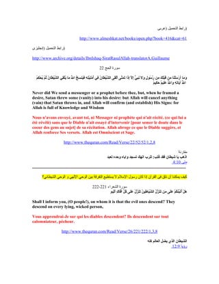 ‫)عربى‬ ‫التحميل‬ ‫)رابط‬
http://www.almeshkat.net/books/open.php?book=416&cat=61
‫)إنجليزى‬ ‫التحميل‬ ‫)رابط‬
http://www.archive.org/details/IbnIshaq-SiratRasulAllah-translatorA.Guillaume
‫الحج‬ ‫لسورة‬22
‫م‬ُ‫ق‬‫ك‬ِ‫مي‬ ‫ح‬ْ‫ِك‬ ‫ي‬ُ‫ق‬ ‫م‬َّ ‫ث‬ُ‫ق‬ ‫ن‬ُ‫ق‬ ‫طا‬َ‫ح‬ ‫ي‬ْ‫ِك‬‫ش‬َّ  ‫ال‬ ‫قي‬ِ‫مي‬‫ل‬ْ‫ِك‬‫ي‬ُ‫ق‬ ‫ما‬َ‫ح‬ ‫ل‬َّ ُ‫ق‬ ‫ا‬ ‫خ‬ُ‫ق‬ ‫س‬َ‫ح‬ ‫ين‬َ‫ح‬‫ف‬َ‫ح‬ ‫ه‬ِ‫مي‬ ‫ت‬ِ‫مي‬‫ي‬َّ ‫ن‬ِ‫مي‬‫م‬ْ‫ِك‬ ‫أ‬ُ‫ق‬ ‫في‬ِ‫مي‬ ‫ن‬ُ‫ق‬ ‫طا‬َ‫ح‬ ‫ي‬ْ‫ِك‬‫ش‬َّ  ‫ال‬ ‫قى‬َ‫ح‬‫ل‬ْ‫ِك‬‫أ‬َ‫ح‬ ‫نى‬َّ ‫م‬َ‫ح‬ ‫ت‬َ‫ح‬ ‫ذا‬َ‫ح‬‫إ‬ِ‫مي‬ ‫ل‬َّ  ‫إ‬ِ‫مي‬ ‫ي‬ٍّ  ‫ب‬ِ‫مي‬‫ن‬َ‫ح‬ ‫ل‬َ‫ح‬ ‫و‬َ‫ح‬ ‫ل‬ٍ  ‫سو‬ُ‫ق‬ ‫ر‬َّ  ‫من‬ِ‫مي‬ ‫ك‬َ‫ح‬ ‫ل‬ِ‫مي‬‫ب‬ْ‫ِك‬‫ق‬َ‫ح‬ ‫من‬ِ‫مي‬ ‫نا‬َ‫ح‬‫ل‬ْ‫ِك‬‫س‬َ‫ح‬ ‫ر‬ْ‫ِك‬ ‫أ‬َ‫ح‬ ‫ما‬َ‫ح‬ ‫و‬َ‫ح‬
‫م‬ٌ ‫كي‬ِ‫مي‬ ‫ح‬َ‫ح‬ ‫م‬ٌ ‫لي‬ِ‫مي‬‫ع‬َ‫ح‬ ‫ل‬َّ ُ‫ق‬ ‫وا‬َ‫ح‬ ‫ه‬ِ‫مي‬ ‫ت‬ِ‫مي‬‫يا‬َ‫ح‬‫آ‬ ‫ل‬َّ ُ‫ق‬ ‫ا‬
Never did We send a messenger or a prophet before thee, but, when he framed a
desire, Satan threw some (vanity) into his desire: but Allah will cancel anything
(vain) that Satan throws in, and Allah will confirm (and establish) His Signs: for
Allah is full of Knowledge and Wisdom
Nous n'avons envoyé, avant toi, ni Messager ni prophète qui n'ait récité. (ce qui lui a
été révélé) sans que le Diable n'ait essayé d'intervenir [pour semer le doute dans le
coeur des gens au sujet] de sa récitation. Allah abroge ce que le Diable suggère, et
Allah renforce Ses versets. Allah est Omniscient et Sage.
http://www.thequran.com/Read/Verse/22/52/52/1,2,8
‫مقارنة‬
‫تعبد‬ ‫وحده‬ ‫واياه‬ ‫تسجد‬ ‫الهك‬ ‫للرب‬ :‫تب‬ِ‫مي‬‫ك‬ُ‫ق‬ ‫فقد‬ ‫شيطان‬ ‫يا‬ ‫اذهب‬
‫متى‬4:10
...............................................................................................................................................
‫الشيطاني؟‬ ‫الوحي‬ ‫و‬ ‫اللهي‬ ‫الوحي‬ ‫بين‬ ‫التفرقة‬ ‫يستطيع‬ ‫ل‬ ‫اللسل م‬ ‫رلسول‬ ‫كان‬ ‫إذا‬ ‫القرآن‬ ‫فى‬ ‫نثق‬ ‫أن‬ ‫يمكننا‬ ‫كيف‬
‫الشعراء‬ ‫لسورة‬221-222
‫م‬ٍ  ‫ثي‬ِ‫مي‬‫أ‬َ‫ح‬ ‫ك‬ٍ  ‫فا‬َّ ‫أ‬َ‫ح‬ ‫ل‬ِّ  ‫ك‬ُ‫ق‬ ‫لى‬َ‫ح‬‫ع‬َ‫ح‬ ‫ل‬ُ‫ق‬ ‫ز‬َّ  ‫ن‬َ‫ح‬‫ت‬َ‫ح‬ ‫ن‬ُ‫ق‬ ‫طي‬ِ‫مي‬ ‫يا‬َ‫ح‬‫ش‬َّ  ‫ال‬ ‫ل‬ُ‫ق‬ ‫ز‬َّ  ‫ن‬َ‫ح‬‫ت‬َ‫ح‬ ‫من‬َ‫ح‬ ‫لى‬َ‫ح‬‫ع‬َ‫ح‬ ‫م‬ْ‫ِك‬ ‫ك‬ُ‫ق‬‫ئ‬ُ‫ق‬‫ب‬ِّ ‫ن‬َ‫ح‬‫أ‬ُ‫ق‬ ‫ل‬ْ‫ِك‬ ‫ه‬َ‫ح‬
Shall I inform you, (O people!), on whom it is that the evil ones descend? They
descend on every lying, wicked person,
Vous apprendrai-Je sur qui les diables descendent? Ils descendent sur tout
calomniateur, pécheur.
http://www.thequran.com/Read/Verse/26/221/222/1,3,8
‫كله‬ ‫العالم‬ ‫يضل‬ ‫الذي‬ ‫الشيطان‬
‫رؤيا‬12:9
 