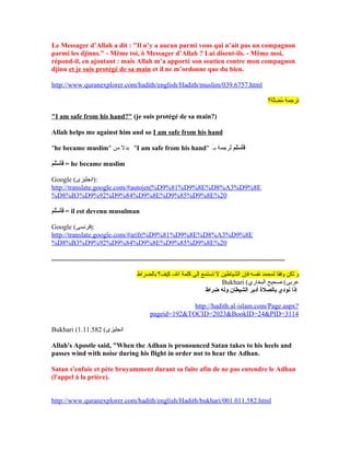Le Messager d’Allah a dit : "Il n’y a aucun parmi vous qui n’ait pas un compagnon
parmi les djinns." - Même toi, ô Messager d’Allah ? Lui disent-ils. - Même moi,
répond-il, en ajoutant : mais Allah m’a apporté son soutien contre mon compagnon
djinn et je suis protégé de sa main et il ne m’ordonne que du bien.
http://www.quranexplorer.com/hadith/english/Hadith/muslim/039.6757.html
‫لة؟‬َّ‫ملض‬ُ‫ض‬ ‫ترجمة‬
"I am safe from his hand?" (je suis protégé de sa main?)
Allah helps me against him and so I am safe from his hand
"he became muslim" ‫من‬ ‫بدل‬ "I am safe from his hand" ‫لم‬َ‫ءا‬‫س‬ْ‫اَط‬ ‫أ‬َ‫ءا‬‫ف‬َ‫ءا‬‫ـ‬َ‫ب‬ ‫ترجمة‬ُ‫ض‬
‫م‬َ‫ءا‬ ‫ل‬َ‫ءا‬‫س‬ْ‫اَط‬ ‫أ‬َ‫ءا‬‫ف‬َ‫ءا‬ = he became muslim
Google (‫:)انجليزى‬
http://translate.google.com/#auto|en|%D9%81%D9%8E%D8%A3%D9%8E
%D8%B3%D9%92%D9%84%D9%8E%D9%85%D9%8E%20
‫م‬َ‫ءا‬ ‫ل‬َ‫ءا‬‫س‬ْ‫اَط‬ ‫أ‬َ‫ءا‬‫ف‬َ‫ءا‬ = il est devenu musulman
Google (‫:)فرنسى‬
http://translate.google.com/#ar|fr|%D9%81%D9%8E%D8%A3%D9%8E
%D8%B3%D9%92%D9%84%D9%8E%D9%85%D9%8E%20
........................................................................................................................................
‫باللضراط‬ ‫كيف؟‬ -‫ال‬ ‫كلمة‬ ‫إلى‬ ‫تستمع‬ ‫ل‬ ‫الشياطين‬ ‫فإن‬ ‫نفسه‬ ‫لمحمد‬ ‫وفقا‬ ‫لكن‬ ‫و‬
Bukhari (‫البخاري‬ ‫صحيح‬ (‫عربى‬
‫ضراط‬ ‫وله‬ ‫الشيطان‬ ‫أدبر‬ ‫بالصل ة‬ ‫نودي‬ ‫إذا‬
http://hadith.al-islam.com/Page.aspx?
pageid=192TOCID=2023BookID=24PID=3114
Bukhari ( (‫انجليزى‬1.11.582
Allah's Apostle said, When the Adhan is pronounced Satan takes to his heels and
passes wind with noise during his flight in order not to hear the Adhan.
Satan s'enfuie et pète bruyamment durant sa fuite afin de ne pas entendre le Adhan
(l'appel à la prière).
http://www.quranexplorer.com/hadith/english/Hadith/bukhari/001.011.582.html
 