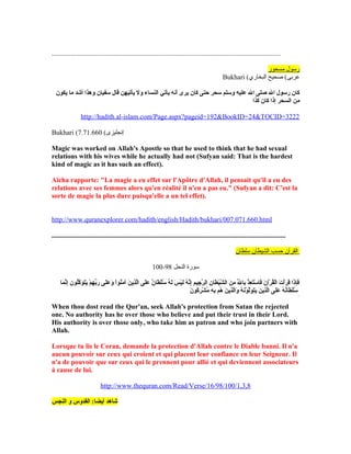 .....................................................................................................................................
‫مسحور‬ ‫رسول‬
Bukhari (‫البخاري‬ ‫صحيح‬ (‫عربى‬
‫نيكون‬ ‫ما‬ ‫أشد‬ ‫وهذا‬ ‫سفيان‬ ‫قال‬ ‫نيأتيهن‬ ‫ول‬ ‫النساء‬ ‫نيأتي‬ ‫أنه‬ ‫نيرى‬ ‫كان‬ ‫حتى‬ ‫سحر‬ ‫وسلم‬ ‫عليه‬ ‫ال‬ ‫صلى‬ ‫ال‬ ‫رسول‬ ‫كان‬
‫كذا‬ ‫كان‬ ‫إذا‬ ‫السحر‬ ‫من‬
http://hadith.al-islam.com/Page.aspx?pageid=192BookID=24TOCID=3222
Bukhari ( (‫إنجليزى‬7.71.660
Magic was worked on Allah's Apostle so that he used to think that he had sexual
relations with his wives while he actually had not (Sufyan said: That is the hardest
kind of magic as it has such an effect).
Aïcha rapporte: La magie a eu effet sur l'Apôtre d'Allah, il pensait qu'il a eu des
relations avec ses femmes alors qu'en réalité il n'en a pas eu. (Sufyan a dit: C'est la
sorte de magie la plus dure puisqu'elle a un tel effet).
http://www.quranexplorer.com/hadith/english/Hadith/bukhari/007.071.660.html
........................................................................................................................................
‫القرآن‬‫حسب‬‫الشيطان‬‫سلطان‬
‫النحل‬ ‫سورة‬98-100
‫ما‬َ‫ءا‬ ‫ن‬َّ‫إ‬ِ‫ني‬ ‫لون‬ُ ‫ق‬‫ك‬َّ‫و‬َ‫ءا‬ ‫ت‬َ‫ءا‬‫ني‬َ‫ءا‬ ‫م‬ْ‫اَط‬ ‫ه‬ِ‫ني‬ ‫ب‬ِّ‫ه‬‫ر‬َ‫ءا‬ ‫لى‬َ‫ءا‬‫ع‬َ‫ءا‬ ‫و‬َ‫ءا‬ ‫ا‬ْ‫اَط‬‫و‬‫ن‬ُ ‫ق‬‫م‬َ‫ءا‬ ‫آ‬ ‫ن‬َ‫ءا‬ ‫ذني‬ِ‫ني‬‫ل‬َّ‫ا‬ ‫لى‬َ‫ءا‬‫ع‬َ‫ءا‬ ‫ن‬ٌ  ‫طا‬َ‫ءا‬ ‫ل‬ْ‫اَط‬‫س‬ُ ‫ق‬ ‫ه‬ُ ‫ق‬ ‫ل‬َ‫ءا‬ ‫س‬َ‫ءا‬ ‫ي‬ْ‫اَط‬‫ل‬َ‫ءا‬ ‫ه‬ُ ‫ق‬ ‫ن‬َّ‫إ‬ِ‫ني‬ ‫م‬ِ‫ني‬ ‫جي‬ِ‫ني‬ ‫ر‬َّ ‫ال‬ ‫ن‬ِ‫ني‬ ‫طا‬َ‫ءا‬ ‫ي‬ْ‫اَط‬‫ش‬َّ ‫ال‬ ‫ن‬َ‫ءا‬ ‫م‬ِ‫ني‬ ‫ل‬ِّ‫ه‬ ‫با‬ِ‫ني‬ ‫ذ‬ْ‫اَط‬ ‫ع‬ِ‫ني‬ ‫ت‬َ‫ءا‬‫س‬ْ‫اَط‬ ‫فا‬َ‫ءا‬ ‫ن‬َ‫ءا‬ ‫رآ‬ْ‫اَط‬ ‫ق‬ُ ‫ق‬‫ل‬ْ‫اَط‬‫ا‬ ‫ت‬َ‫ءا‬ ‫أ‬ْ‫اَط‬‫ر‬َ‫ءا‬ ‫ق‬َ‫ءا‬ ‫ذا‬َ‫ءا‬‫إ‬ِ‫ني‬‫ف‬َ‫ءا‬
‫ن‬َ‫ءا‬ ‫كو‬ُ ‫ق‬‫ر‬ِ‫ني‬ ‫ش‬ْ‫اَط‬ ‫م‬ُ ‫ق‬ ‫ه‬ِ‫ني‬ ‫ب‬ِ‫ني‬ ‫هم‬ُ ‫ق‬ ‫ن‬َ‫ءا‬ ‫ذني‬ِ‫ني‬‫ل‬َّ‫وا‬َ‫ءا‬ ‫ه‬ُ ‫ق‬ ‫ن‬َ‫ءا‬‫و‬ْ‫اَط‬ ‫ل‬َّ‫و‬َ‫ءا‬ ‫ت‬َ‫ءا‬‫ني‬َ‫ءا‬ ‫ن‬َ‫ءا‬ ‫ذني‬ِ‫ني‬‫ل‬َّ‫ا‬ ‫لى‬َ‫ءا‬‫ع‬َ‫ءا‬ ‫ه‬ُ ‫ق‬ ‫ن‬ُ ‫ق‬‫طا‬َ‫ءا‬ ‫ل‬ْ‫اَط‬‫س‬ُ ‫ق‬
َ‫ءا‬
When thou dost read the Qur'an, seek Allah's protection from Satan the rejected
one. No authority has he over those who believe and put their trust in their Lord.
His authority is over those only, who take him as patron and who join partners with
Allah.
Lorsque tu lis le Coran, demande la protection d'Allah contre le Diable banni. Il n'a
aucun pouvoir sur ceux qui croient et qui placent leur confiance en leur Seigneur. Il
n'a de pouvoir que sur ceux qui le prennent pour allié et qui deviennent associateurs
à cause de lui.
http://www.thequran.com/Read/Verse/16/98/100/1,3,8
‫النجس‬ ‫و‬ ‫القدوس‬ :‫أنيضا‬ ‫شاهد‬
 