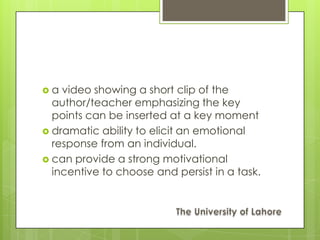 a  video showing a short clip of the
  author/teacher emphasizing the key
  points can be inserted at a key moment
 dramatic ability to elicit an emotional
  response from an individual.
 can provide a strong motivational
  incentive to choose and persist in a task.
 