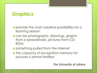 Graphics

 provide  the most creative possibilities for a
  learning session.
 can be photographs, drawings, graphs
  from a spreadsheet, pictures from CD-
  ROM
 something pulled from the Internet
 the capacity of recognition memory for
  pictures is almost limitless
 