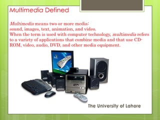 Multimedia Defined

Multimedia means two or more media:
sound, images, text, animation, and video.
When the term is used with computer technology, multimedia refers
to a variety of applications that combine media and that use CD-
ROM, video, audio, DVD, and other media equipment.
 