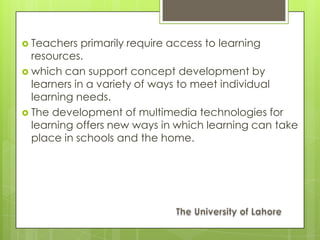  Teachers   primarily require access to learning
  resources.
 which can support concept development by
  learners in a variety of ways to meet individual
  learning needs.
 The development of multimedia technologies for
  learning offers new ways in which learning can take
  place in schools and the home.
 
