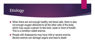 Etiology
 When there are not enough healthy red blood cells, there is also
not enough oxygen delivered to all the other cells of the body,
which may cause a person to feel tired, weak or short of breath.
This is a condition called anemia.
 People with thalassemia may have mild or severe anemia.
Severe anemia can damage organs and lead to death.
 