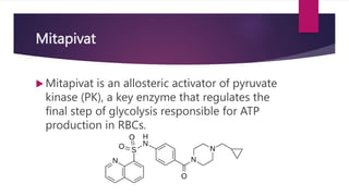 Mitapivat
 Mitapivat is an allosteric activator of pyruvate
kinase (PK), a key enzyme that regulates the
final step of glycolysis responsible for ATP
production in RBCs.
 