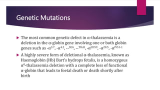 Genetic Mutations
 The most common genetic defect in α-thalassemia is a
deletion in the α-globin gene involving one or both globin
genes such as -α3.7, -α4.2, --SEA, --THAI, -αCD59, -α20.5, -αIVS I-1
 A highly severe form of deletional α-thalassemia, known as
Haemoglobin (Hb) Bart’s hydrops fetalis, is a homozygous
α0-thalassemia deletion with a complete loss of functional
α-globin that leads to foetal death or death shortly after
birth
 