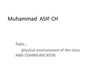 Muhammad ASIF CH
Topic ;
physical environment of the class
AND COMMUNICATOR
 