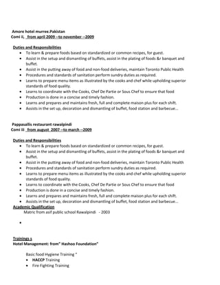 Amore hotel murree.Pakistan
Comi ii, from april 2009 --to november --2009
Duties and Responsibilities
• To learn & prepare foods based on standardized or common recipes, for guest.
• Assist in the setup and dismantling of buffets, assist in the plating of foods &r banquet and
buffet.
• Assist in the putting away of food and non-food deliveries, maintain Toronto Public Health
• Procedures and standards of sanitation perform sundry duties as required.
• Learns to prepare menu items as illustrated by the cooks and chef while upholding superior
standards of food quality.
• Learns to coordinate with the Cooks, Chef De Partie or Sous Chef to ensure that food
• Production is done in a concise and timely fashion.
• Learns and prepares and maintains fresh, full and complete maison plus for each shift.
• Assists in the set up, decoration and dismantling of buffet, food station and barbecue...
Pappasallis restaurant rawalpindi
Comi iii from august 2007 --to march --2009
Duties and Responsibilities
• To learn & prepare foods based on standardized or common recipes, for guest.
• Assist in the setup and dismantling of buffets, assist in the plating of foods &r banquet and
buffet.
• Assist in the putting away of food and non-food deliveries, maintain Toronto Public Health
• Procedures and standards of sanitation perform sundry duties as required.
• Learns to prepare menu items as illustrated by the cooks and chef while upholding superior
standards of food quality.
• Learns to coordinate with the Cooks, Chef De Partie or Sous Chef to ensure that food
• Production is done in a concise and timely fashion.
• Learns and prepares and maintains fresh, full and complete maison plus for each shift.
• Assists in the set up, decoration and dismantling of buffet, food station and barbecue...
Academic Qualification
Matric from asif public school Rawalpindi - 2003
Basic food Hygiene Training “
• HACCP Training
• Fire Fighting Training
•
Trainings s
Hotel Management: from” Hashoo Foundation”
 