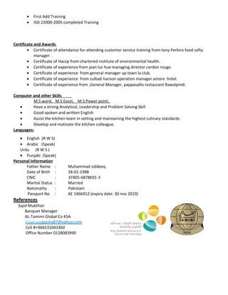 • First Add Training
• ISO 22000-2005 completed Training
Certificate and Awards
• Certificate of attendance for attending customer service training from tony Perkins food safty
manager .
• Certificate of Haccp from chartered institute of environmental health.
• Certificate of experience from jean luc hue managing director cordon rouge.
• Certificate of experience from general manager up town la club.
• Certificate of experience from zulbab haroon operation manager amore hotel.
• Certificate of experience from ,General Manager, pappasallis restaurant Rawalpindi.
Computer and other Skills
M.S word, M.S Excel, M.S Power point,
• Have a strong Analytical, Leadership and Problem Solving Skill
• Good spoken and written English
• Assist the kitchen team in setting and maintaining the highest culinary standards
• Develop and motivate the kitchen colleague.
Languages:
• English (R W S)
• Arabic (Speak)
Urdu (R W S )
• Punjabi (Speak)
Personal Information
Father Name : Muhammad siddeeq
Date of Birth : 18-01-1988
CNIC : 37405-6878691-3
Marital Status : Married
Nationality : Pakistani
Passport No : AE 1466912 (expiry date: 30 nov 2019)
References
Sajid Mukthair
Banquet Manager
AL-Tamimi Global Co KSA
Email:sajidpasha87@yahoo.com
Cell #+966531043360
Office Number 0128083990
 