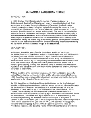 MUHAMMAD AYUB KHAN REGIME
INRODUCTION:

In 1999, Sherbaz Khan Mazari wrote his memoir - Pakistan: A Journey to
Disillusionment. Starting from Mazari's early years in opposition to the Ayub Khan
government, and moving through the Bhutto and Zia periods, the book makes
interesting revelations about the leading political players and the events of those
turbulent times. His description of Pakistan's journey to disillusionment is touchingly
accurate. Superbly researched, written and annotated. The book is dedicated to the
people of Pakistan - leaderless and betrayed. Mazari's best-selling autobiography –
Journey to Disillusionment is an insider's first-hand expose of the complete failure
and corruption of governance in Pakistan since independence and a painfully stark
reminder that among the ills that plague the country, political venality stands tallest and
starkest. Mazari adds to the mountainous pile of incriminating evidence corroborating
the old maxim, 'Politics is the last refuge of the scoundrel'.

EXPLANATION:

Muhammad Ayub Khan was a five-star general and a politician, serving as
the second President of Pakistan as well as its first military dictator from 1958 until his
forced resignation on 1969.In January 1951, Ayub Khan succeeded General Sir
Douglas Gracey as commander in chief of the Pakistan Army, becoming the first
Pakistani in that position. Ayub Khan probably was selected because of his reputation
as an able administrator, his presumed lack of political ambition, and his lack of
powerful group backing. Coming from a humble family of an obscure Pakhtun tribe,
Ayub Khan also lacked affiliation with major internal power blocks and was, therefore,
acceptable to all elements.

Within a short time of his promotion, however, Ayub Khan had become a powerful
political figure. As army commander in chief and for a time as minister of defense in
1954, Ayub Khan was empowered to veto virtually any government policy that he felt
was inimical to the interests of the armed forces.

By 1958 Ayub Khan and his fellow officers decided to turn out the "inefficient and
rascally" politicians--a task easily accomplished without bloodshed. Iskander Mirza was
the first President of Pakistan, serving from 1956 until being forced out from the
presidency in 1958. Iskander Mirza declared Martial Law on midnight of 7 and 8
October 1958 abrogating the 1956 constitution. President Mirza's decision to
declare martial law in 1958 was supported by Ayub, whom Mirza declared chief martial
law administrator. Two weeks later, Ayub deposed Mirza in a bloodless coup and
assumed the presidency. He thereafter relinquished the post of army chief to
General Musa Khan the same year. Ayub subsequently assumed presidential powers in
1960; he was elected to a five-year term. In 1964, Ayub confident in his apparent
popularity and seeing deep divisions within the political opposition, called for
Presidential elections. After defeating Fatima Jinnah in the controversial presidential
 