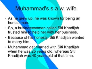 Muhammad's s.a.w. wife As he grew up, he was known for being an honest man. So, a businesswoman called Siti Khadijah trusted him to help her with her business. Because of his honesty, Siti Khadijah wanted to marry him. Muhammad get married with Siti Khadijah when he was 25 years old, whereas Siti Khadijah was 40 years old at that time. 