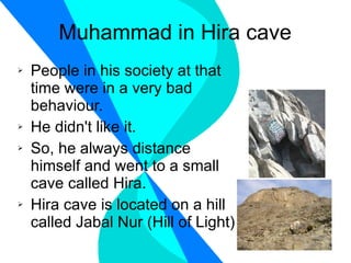Muhammad in Hira cave People in his society at that time were in a very bad behaviour. He didn't like it. So, he always distance himself and went to a small cave called Hira. Hira cave is located on a hill called Jabal Nur (Hill of Light) 