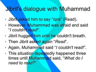 Jibril's dialogue with Muhammad Jibril asked him to say “ Iqra ” (Read). However, Muhammad was afraid and said “ I couldn't read! ”. Jibril hugged him until he couldn't breath. Then Jibril asked again “ Read ”. Again, Muhammad said “ I couldn't read! ”. This situation repeatedly happened three times until Muhammad said, “ What do I need to read? ” 
