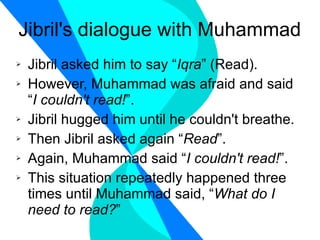 Jibril's dialogue with Muhammad Jibril asked him to say “ Iqra ” (Read). However, Muhammad was afraid and said “ I couldn't read! ”. Jibril hugged him until he couldn't breathe. Then Jibril asked again “ Read ”. Again, Muhammad said “ I couldn't read! ”. This situation repeatedly happened three times until Muhammad said, “ What do I need to read? ” 