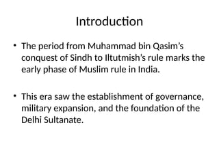Introduction
• The period from Muhammad bin Qasim’s
conquest of Sindh to Iltutmish’s rule marks the
early phase of Muslim rule in India.
• This era saw the establishment of governance,
military expansion, and the foundation of the
Delhi Sultanate.
 