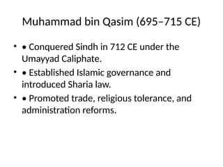 Muhammad bin Qasim (695–715 CE)
• • Conquered Sindh in 712 CE under the
Umayyad Caliphate.
• • Established Islamic governance and
introduced Sharia law.
• • Promoted trade, religious tolerance, and
administration reforms.
 