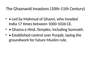 The Ghaznavid Invasions (10th-11th Century)
• • Led by Mahmud of Ghazni, who invaded
India 17 times between 1000-1026 CE.
• • Ghazva e Hind..Temples, including Somnath.
• • Established control over Punjab, laying the
groundwork for future Muslim rule.
 