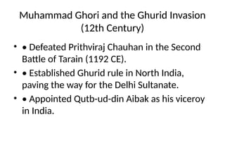 Muhammad Ghori and the Ghurid Invasion
(12th Century)
• • Defeated Prithviraj Chauhan in the Second
Battle of Tarain (1192 CE).
• • Established Ghurid rule in North India,
paving the way for the Delhi Sultanate.
• • Appointed Qutb-ud-din Aibak as his viceroy
in India.
 