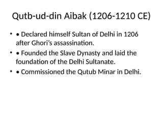 Qutb-ud-din Aibak (1206-1210 CE)
• • Declared himself Sultan of Delhi in 1206
after Ghori’s assassination.
• • Founded the Slave Dynasty and laid the
foundation of the Delhi Sultanate.
• • Commissioned the Qutub Minar in Delhi.
 