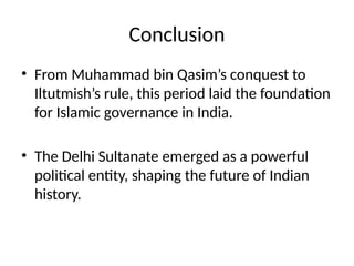 Conclusion
• From Muhammad bin Qasim’s conquest to
Iltutmish’s rule, this period laid the foundation
for Islamic governance in India.
• The Delhi Sultanate emerged as a powerful
political entity, shaping the future of Indian
history.
 