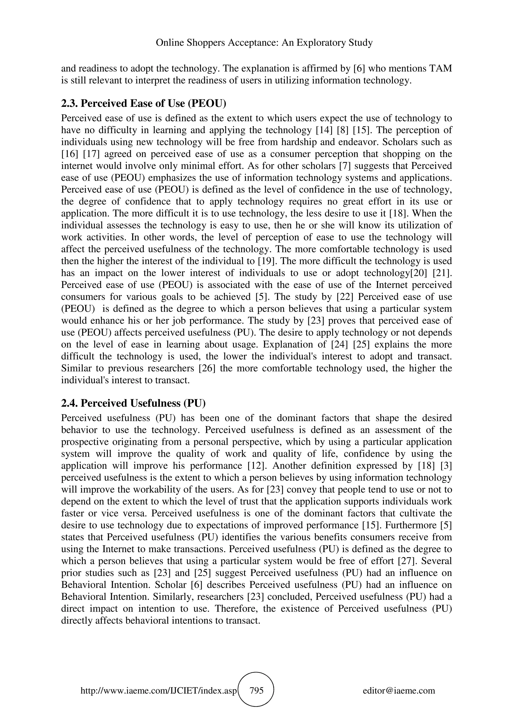 Online Shoppers Acceptance: An Exploratory Study
http://www.iaeme.com/IJCIET/index.asp 795 editor@iaeme.com
and readiness to adopt the technology. The explanation is affirmed by [6] who mentions TAM
is still relevant to interpret the readiness of users in utilizing information technology.
2.3. Perceived Ease of Use (PEOU)
Perceived ease of use is defined as the extent to which users expect the use of technology to
have no difficulty in learning and applying the technology [14] [8] [15]. The perception of
individuals using new technology will be free from hardship and endeavor. Scholars such as
[16] [17] agreed on perceived ease of use as a consumer perception that shopping on the
internet would involve only minimal effort. As for other scholars [7] suggests that Perceived
ease of use (PEOU) emphasizes the use of information technology systems and applications.
Perceived ease of use (PEOU) is defined as the level of confidence in the use of technology,
the degree of confidence that to apply technology requires no great effort in its use or
application. The more difficult it is to use technology, the less desire to use it [18]. When the
individual assesses the technology is easy to use, then he or she will know its utilization of
work activities. In other words, the level of perception of ease to use the technology will
affect the perceived usefulness of the technology. The more comfortable technology is used
then the higher the interest of the individual to [19]. The more difficult the technology is used
has an impact on the lower interest of individuals to use or adopt technology[20] [21].
Perceived ease of use (PEOU) is associated with the ease of use of the Internet perceived
consumers for various goals to be achieved [5]. The study by [22] Perceived ease of use
(PEOU) is defined as the degree to which a person believes that using a particular system
would enhance his or her job performance. The study by [23] proves that perceived ease of
use (PEOU) affects perceived usefulness (PU). The desire to apply technology or not depends
on the level of ease in learning about usage. Explanation of [24] [25] explains the more
difficult the technology is used, the lower the individual's interest to adopt and transact.
Similar to previous researchers [26] the more comfortable technology used, the higher the
individual's interest to transact.
2.4. Perceived Usefulness (PU)
Perceived usefulness (PU) has been one of the dominant factors that shape the desired
behavior to use the technology. Perceived usefulness is defined as an assessment of the
prospective originating from a personal perspective, which by using a particular application
system will improve the quality of work and quality of life, confidence by using the
application will improve his performance [12]. Another definition expressed by [18] [3]
perceived usefulness is the extent to which a person believes by using information technology
will improve the workability of the users. As for [23] convey that people tend to use or not to
depend on the extent to which the level of trust that the application supports individuals work
faster or vice versa. Perceived usefulness is one of the dominant factors that cultivate the
desire to use technology due to expectations of improved performance [15]. Furthermore [5]
states that Perceived usefulness (PU) identifies the various benefits consumers receive from
using the Internet to make transactions. Perceived usefulness (PU) is defined as the degree to
which a person believes that using a particular system would be free of effort [27]. Several
prior studies such as [23] and [25] suggest Perceived usefulness (PU) had an influence on
Behavioral Intention. Scholar [6] describes Perceived usefulness (PU) had an influence on
Behavioral Intention. Similarly, researchers [23] concluded, Perceived usefulness (PU) had a
direct impact on intention to use. Therefore, the existence of Perceived usefulness (PU)
directly affects behavioral intentions to transact.
 