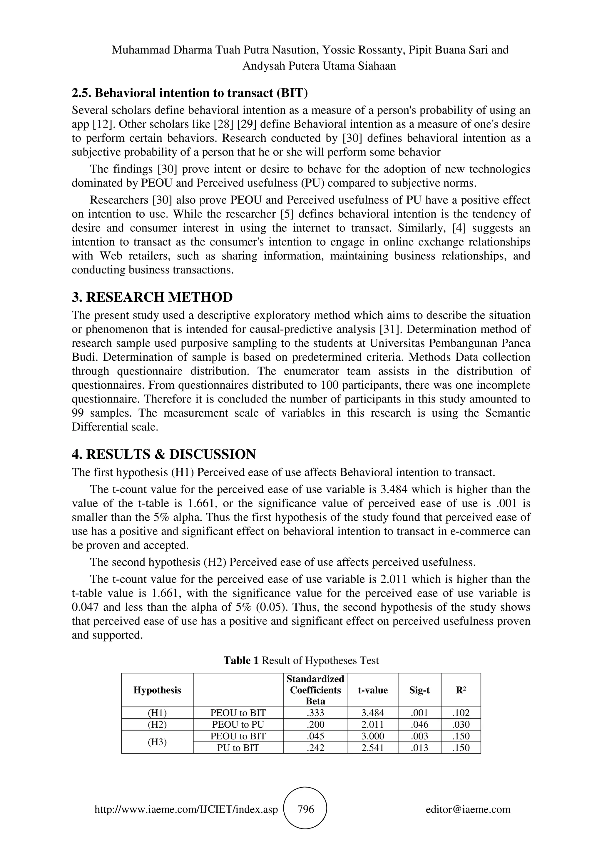 Muhammad Dharma Tuah Putra Nasution, Yossie Rossanty, Pipit Buana Sari and
Andysah Putera Utama Siahaan
http://www.iaeme.com/IJCIET/index.asp 796 editor@iaeme.com
2.5. Behavioral intention to transact (BIT)
Several scholars define behavioral intention as a measure of a person's probability of using an
app [12]. Other scholars like [28] [29] define Behavioral intention as a measure of one's desire
to perform certain behaviors. Research conducted by [30] defines behavioral intention as a
subjective probability of a person that he or she will perform some behavior
The findings [30] prove intent or desire to behave for the adoption of new technologies
dominated by PEOU and Perceived usefulness (PU) compared to subjective norms.
Researchers [30] also prove PEOU and Perceived usefulness of PU have a positive effect
on intention to use. While the researcher [5] defines behavioral intention is the tendency of
desire and consumer interest in using the internet to transact. Similarly, [4] suggests an
intention to transact as the consumer's intention to engage in online exchange relationships
with Web retailers, such as sharing information, maintaining business relationships, and
conducting business transactions.
3. RESEARCH METHOD
The present study used a descriptive exploratory method which aims to describe the situation
or phenomenon that is intended for causal-predictive analysis [31]. Determination method of
research sample used purposive sampling to the students at Universitas Pembangunan Panca
Budi. Determination of sample is based on predetermined criteria. Methods Data collection
through questionnaire distribution. The enumerator team assists in the distribution of
questionnaires. From questionnaires distributed to 100 participants, there was one incomplete
questionnaire. Therefore it is concluded the number of participants in this study amounted to
99 samples. The measurement scale of variables in this research is using the Semantic
Differential scale.
4. RESULTS & DISCUSSION
The first hypothesis (H1) Perceived ease of use affects Behavioral intention to transact.
The t-count value for the perceived ease of use variable is 3.484 which is higher than the
value of the t-table is 1.661, or the significance value of perceived ease of use is .001 is
smaller than the 5% alpha. Thus the first hypothesis of the study found that perceived ease of
use has a positive and significant effect on behavioral intention to transact in e-commerce can
be proven and accepted.
The second hypothesis (H2) Perceived ease of use affects perceived usefulness.
The t-count value for the perceived ease of use variable is 2.011 which is higher than the
t-table value is 1.661, with the significance value for the perceived ease of use variable is
0.047 and less than the alpha of 5% (0.05). Thus, the second hypothesis of the study shows
that perceived ease of use has a positive and significant effect on perceived usefulness proven
and supported.
Table 1 Result of Hypotheses Test
Hypothesis
Standardized
Coefficients
Beta
t-value Sig-t R²
(H1) PEOU to BIT .333 3.484 .001 .102
(H2) PEOU to PU .200 2.011 .046 .030
(H3)
PEOU to BIT .045 3.000 .003 .150
PU to BIT .242 2.541 .013 .150
 