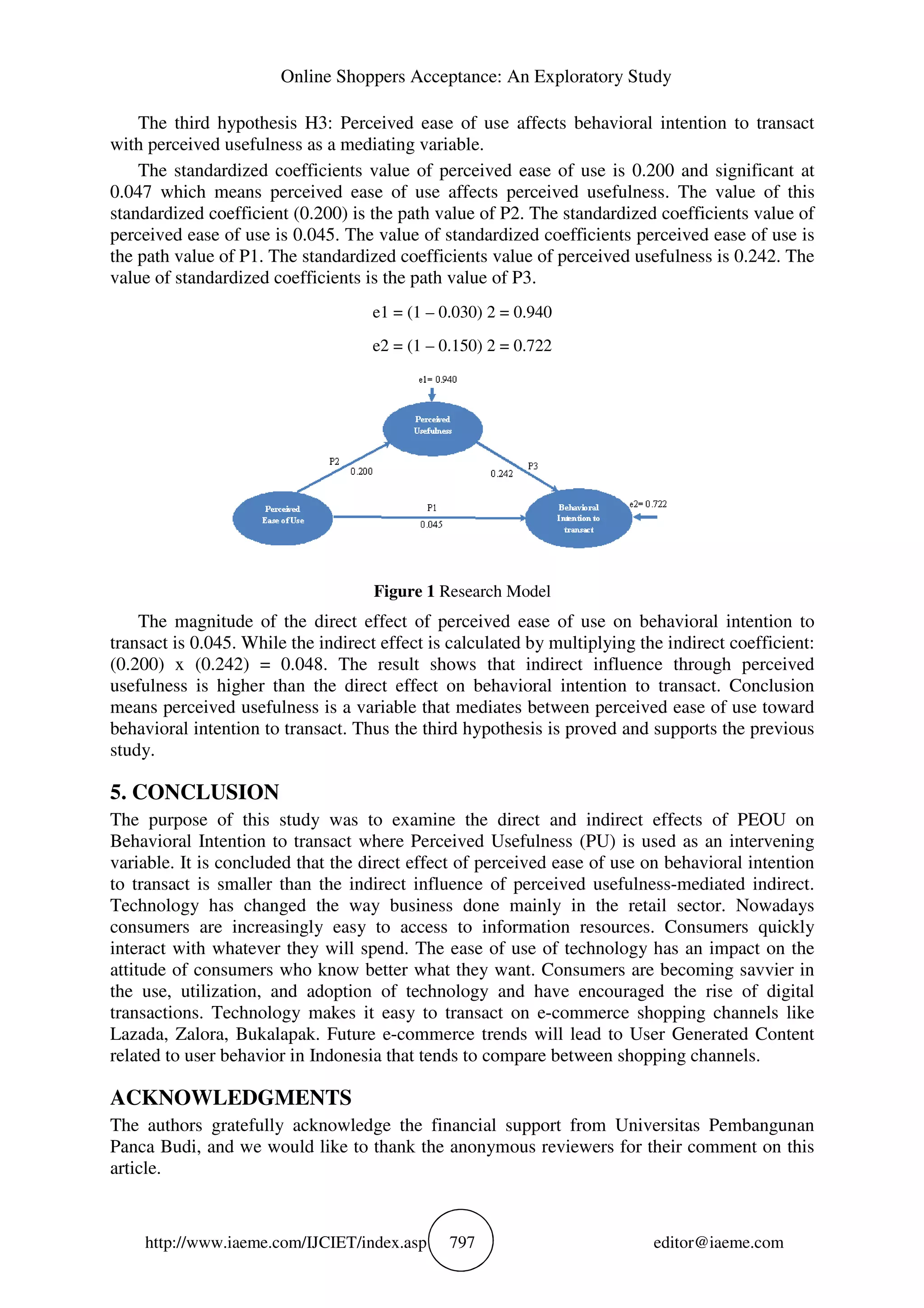 Online Shoppers Acceptance: An Exploratory Study
http://www.iaeme.com/IJCIET/index.asp 797 editor@iaeme.com
The third hypothesis H3: Perceived ease of use affects behavioral intention to transact
with perceived usefulness as a mediating variable.
The standardized coefficients value of perceived ease of use is 0.200 and significant at
0.047 which means perceived ease of use affects perceived usefulness. The value of this
standardized coefficient (0.200) is the path value of P2. The standardized coefficients value of
perceived ease of use is 0.045. The value of standardized coefficients perceived ease of use is
the path value of P1. The standardized coefficients value of perceived usefulness is 0.242. The
value of standardized coefficients is the path value of P3.
e1 = (1 – 0.030) 2 = 0.940
e2 = (1 – 0.150) 2 = 0.722
Figure 1 Research Model
The magnitude of the direct effect of perceived ease of use on behavioral intention to
transact is 0.045. While the indirect effect is calculated by multiplying the indirect coefficient:
(0.200) x (0.242) = 0.048. The result shows that indirect influence through perceived
usefulness is higher than the direct effect on behavioral intention to transact. Conclusion
means perceived usefulness is a variable that mediates between perceived ease of use toward
behavioral intention to transact. Thus the third hypothesis is proved and supports the previous
study.
5. CONCLUSION
The purpose of this study was to examine the direct and indirect effects of PEOU on
Behavioral Intention to transact where Perceived Usefulness (PU) is used as an intervening
variable. It is concluded that the direct effect of perceived ease of use on behavioral intention
to transact is smaller than the indirect influence of perceived usefulness-mediated indirect.
Technology has changed the way business done mainly in the retail sector. Nowadays
consumers are increasingly easy to access to information resources. Consumers quickly
interact with whatever they will spend. The ease of use of technology has an impact on the
attitude of consumers who know better what they want. Consumers are becoming savvier in
the use, utilization, and adoption of technology and have encouraged the rise of digital
transactions. Technology makes it easy to transact on e-commerce shopping channels like
Lazada, Zalora, Bukalapak. Future e-commerce trends will lead to User Generated Content
related to user behavior in Indonesia that tends to compare between shopping channels.
ACKNOWLEDGMENTS
The authors gratefully acknowledge the financial support from Universitas Pembangunan
Panca Budi, and we would like to thank the anonymous reviewers for their comment on this
article.
 