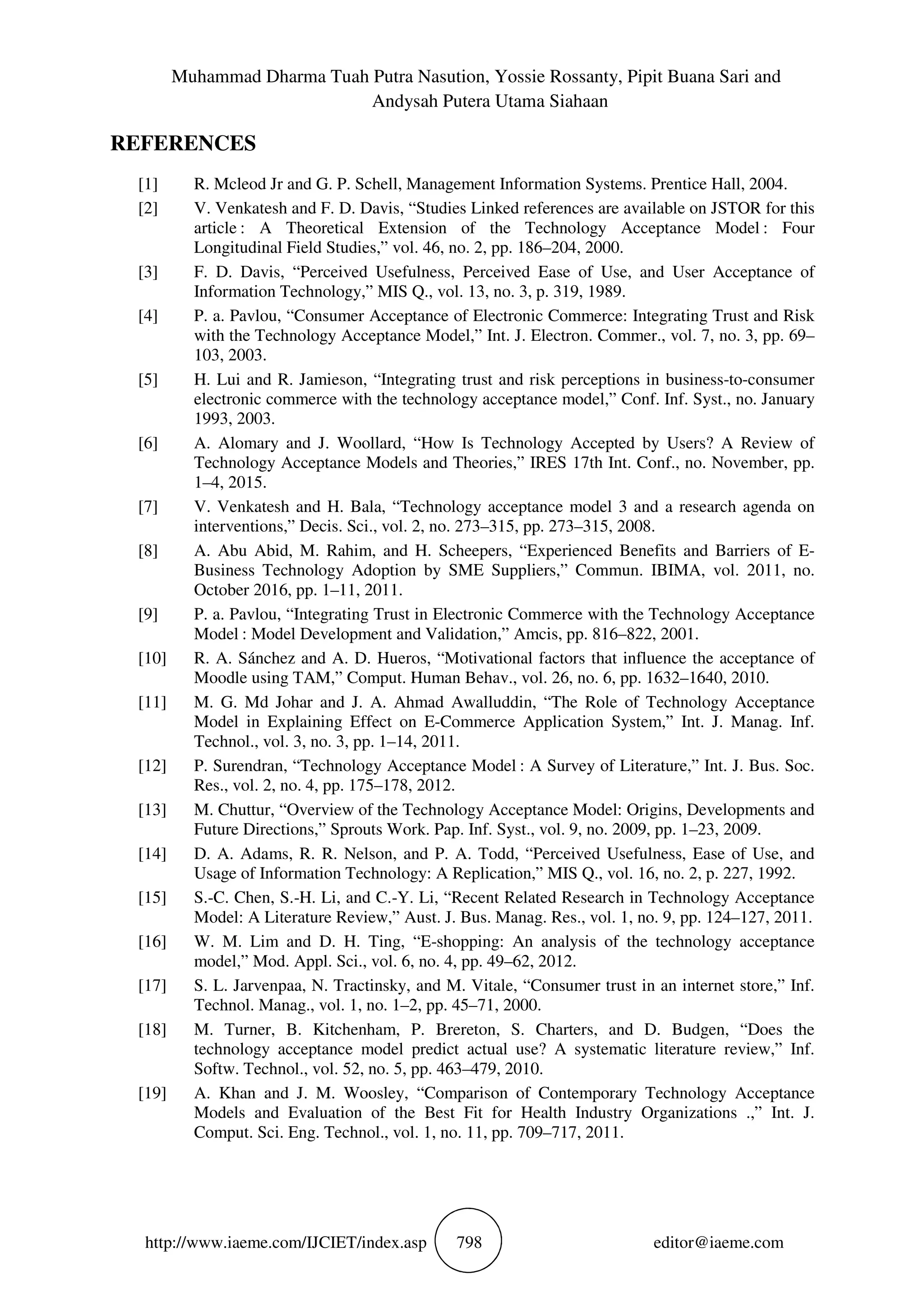 Muhammad Dharma Tuah Putra Nasution, Yossie Rossanty, Pipit Buana Sari and
Andysah Putera Utama Siahaan
http://www.iaeme.com/IJCIET/index.asp 798 editor@iaeme.com
REFERENCES
[1] R. Mcleod Jr and G. P. Schell, Management Information Systems. Prentice Hall, 2004.
[2] V. Venkatesh and F. D. Davis, “Studies Linked references are available on JSTOR for this
article : A Theoretical Extension of the Technology Acceptance Model : Four
Longitudinal Field Studies,” vol. 46, no. 2, pp. 186–204, 2000.
[3] F. D. Davis, “Perceived Usefulness, Perceived Ease of Use, and User Acceptance of
Information Technology,” MIS Q., vol. 13, no. 3, p. 319, 1989.
[4] P. a. Pavlou, “Consumer Acceptance of Electronic Commerce: Integrating Trust and Risk
with the Technology Acceptance Model,” Int. J. Electron. Commer., vol. 7, no. 3, pp. 69–
103, 2003.
[5] H. Lui and R. Jamieson, “Integrating trust and risk perceptions in business-to-consumer
electronic commerce with the technology acceptance model,” Conf. Inf. Syst., no. January
1993, 2003.
[6] A. Alomary and J. Woollard, “How Is Technology Accepted by Users? A Review of
Technology Acceptance Models and Theories,” IRES 17th Int. Conf., no. November, pp.
1–4, 2015.
[7] V. Venkatesh and H. Bala, “Technology acceptance model 3 and a research agenda on
interventions,” Decis. Sci., vol. 2, no. 273–315, pp. 273–315, 2008.
[8] A. Abu Abid, M. Rahim, and H. Scheepers, “Experienced Benefits and Barriers of E-
Business Technology Adoption by SME Suppliers,” Commun. IBIMA, vol. 2011, no.
October 2016, pp. 1–11, 2011.
[9] P. a. Pavlou, “Integrating Trust in Electronic Commerce with the Technology Acceptance
Model : Model Development and Validation,” Amcis, pp. 816–822, 2001.
[10] R. A. Sánchez and A. D. Hueros, “Motivational factors that influence the acceptance of
Moodle using TAM,” Comput. Human Behav., vol. 26, no. 6, pp. 1632–1640, 2010.
[11] M. G. Md Johar and J. A. Ahmad Awalluddin, “The Role of Technology Acceptance
Model in Explaining Effect on E-Commerce Application System,” Int. J. Manag. Inf.
Technol., vol. 3, no. 3, pp. 1–14, 2011.
[12] P. Surendran, “Technology Acceptance Model : A Survey of Literature,” Int. J. Bus. Soc.
Res., vol. 2, no. 4, pp. 175–178, 2012.
[13] M. Chuttur, “Overview of the Technology Acceptance Model: Origins, Developments and
Future Directions,” Sprouts Work. Pap. Inf. Syst., vol. 9, no. 2009, pp. 1–23, 2009.
[14] D. A. Adams, R. R. Nelson, and P. A. Todd, “Perceived Usefulness, Ease of Use, and
Usage of Information Technology: A Replication,” MIS Q., vol. 16, no. 2, p. 227, 1992.
[15] S.-C. Chen, S.-H. Li, and C.-Y. Li, “Recent Related Research in Technology Acceptance
Model: A Literature Review,” Aust. J. Bus. Manag. Res., vol. 1, no. 9, pp. 124–127, 2011.
[16] W. M. Lim and D. H. Ting, “E-shopping: An analysis of the technology acceptance
model,” Mod. Appl. Sci., vol. 6, no. 4, pp. 49–62, 2012.
[17] S. L. Jarvenpaa, N. Tractinsky, and M. Vitale, “Consumer trust in an internet store,” Inf.
Technol. Manag., vol. 1, no. 1–2, pp. 45–71, 2000.
[18] M. Turner, B. Kitchenham, P. Brereton, S. Charters, and D. Budgen, “Does the
technology acceptance model predict actual use? A systematic literature review,” Inf.
Softw. Technol., vol. 52, no. 5, pp. 463–479, 2010.
[19] A. Khan and J. M. Woosley, “Comparison of Contemporary Technology Acceptance
Models and Evaluation of the Best Fit for Health Industry Organizations .,” Int. J.
Comput. Sci. Eng. Technol., vol. 1, no. 11, pp. 709–717, 2011.
 