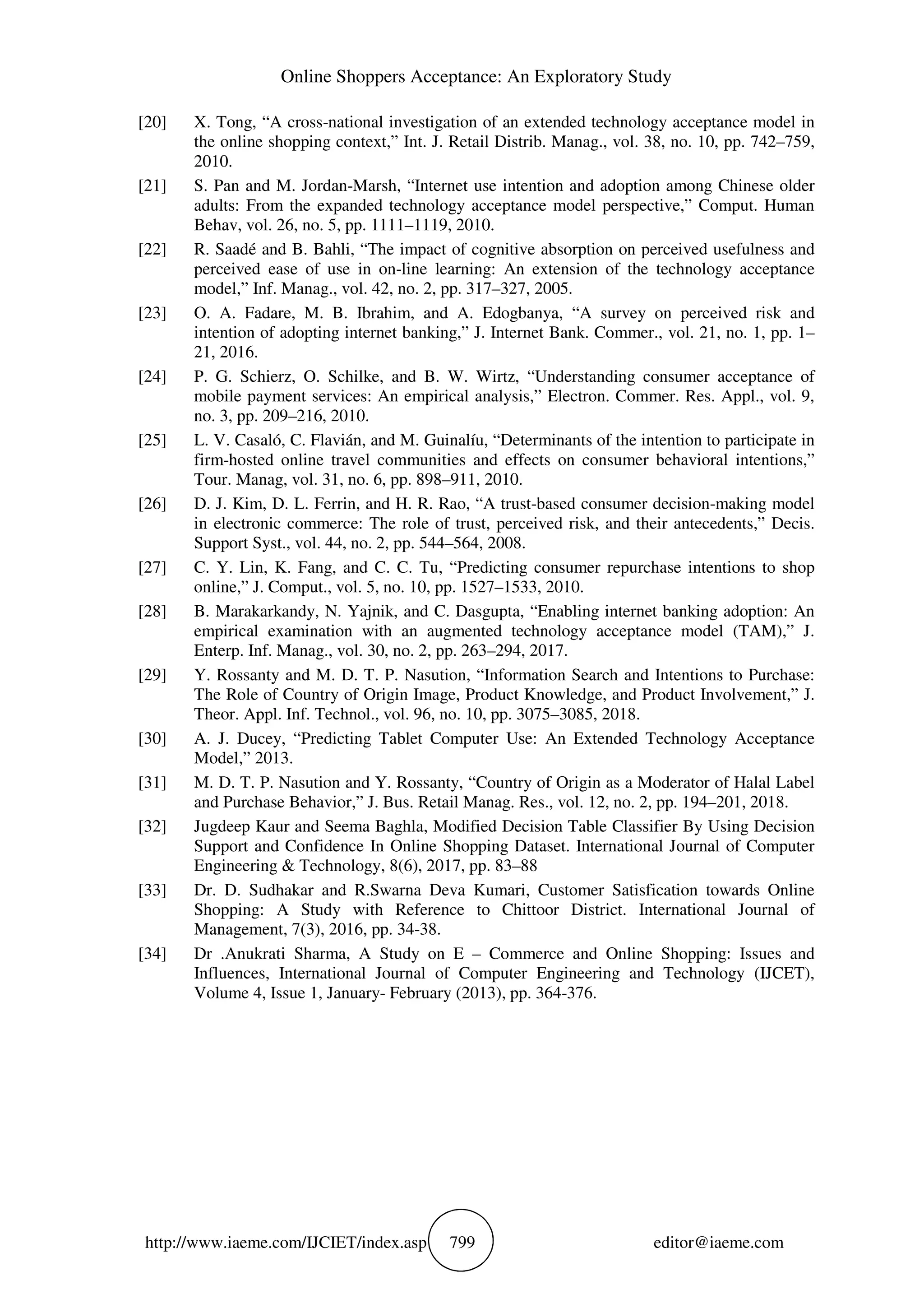Online Shoppers Acceptance: An Exploratory Study
http://www.iaeme.com/IJCIET/index.asp 799 editor@iaeme.com
[20] X. Tong, “A cross-national investigation of an extended technology acceptance model in
the online shopping context,” Int. J. Retail Distrib. Manag., vol. 38, no. 10, pp. 742–759,
2010.
[21] S. Pan and M. Jordan-Marsh, “Internet use intention and adoption among Chinese older
adults: From the expanded technology acceptance model perspective,” Comput. Human
Behav, vol. 26, no. 5, pp. 1111–1119, 2010.
[22] R. Saadé and B. Bahli, “The impact of cognitive absorption on perceived usefulness and
perceived ease of use in on-line learning: An extension of the technology acceptance
model,” Inf. Manag., vol. 42, no. 2, pp. 317–327, 2005.
[23] O. A. Fadare, M. B. Ibrahim, and A. Edogbanya, “A survey on perceived risk and
intention of adopting internet banking,” J. Internet Bank. Commer., vol. 21, no. 1, pp. 1–
21, 2016.
[24] P. G. Schierz, O. Schilke, and B. W. Wirtz, “Understanding consumer acceptance of
mobile payment services: An empirical analysis,” Electron. Commer. Res. Appl., vol. 9,
no. 3, pp. 209–216, 2010.
[25] L. V. Casaló, C. Flavián, and M. Guinalíu, “Determinants of the intention to participate in
firm-hosted online travel communities and effects on consumer behavioral intentions,”
Tour. Manag, vol. 31, no. 6, pp. 898–911, 2010.
[26] D. J. Kim, D. L. Ferrin, and H. R. Rao, “A trust-based consumer decision-making model
in electronic commerce: The role of trust, perceived risk, and their antecedents,” Decis.
Support Syst., vol. 44, no. 2, pp. 544–564, 2008.
[27] C. Y. Lin, K. Fang, and C. C. Tu, “Predicting consumer repurchase intentions to shop
online,” J. Comput., vol. 5, no. 10, pp. 1527–1533, 2010.
[28] B. Marakarkandy, N. Yajnik, and C. Dasgupta, “Enabling internet banking adoption: An
empirical examination with an augmented technology acceptance model (TAM),” J.
Enterp. Inf. Manag., vol. 30, no. 2, pp. 263–294, 2017.
[29] Y. Rossanty and M. D. T. P. Nasution, “Information Search and Intentions to Purchase:
The Role of Country of Origin Image, Product Knowledge, and Product Involvement,” J.
Theor. Appl. Inf. Technol., vol. 96, no. 10, pp. 3075–3085, 2018.
[30] A. J. Ducey, “Predicting Tablet Computer Use: An Extended Technology Acceptance
Model,” 2013.
[31] M. D. T. P. Nasution and Y. Rossanty, “Country of Origin as a Moderator of Halal Label
and Purchase Behavior,” J. Bus. Retail Manag. Res., vol. 12, no. 2, pp. 194–201, 2018.
[32] Jugdeep Kaur and Seema Baghla, Modified Decision Table Classifier By Using Decision
Support and Confidence In Online Shopping Dataset. International Journal of Computer
Engineering & Technology, 8(6), 2017, pp. 83–88
[33] Dr. D. Sudhakar and R.Swarna Deva Kumari, Customer Satisfication towards Online
Shopping: A Study with Reference to Chittoor District. International Journal of
Management, 7(3), 2016, pp. 34-38.
[34] Dr .Anukrati Sharma, A Study on E – Commerce and Online Shopping: Issues and
Influences, International Journal of Computer Engineering and Technology (IJCET),
Volume 4, Issue 1, January- February (2013), pp. 364-376.
 