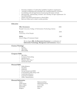 •     Ensuring compliance of credit policy/guidelines/regulatory requirements.
            •     Assisting, coordinating and counseling in the coming prospective of loanees.
            •     Coordinating with the legal function in protecting the interest of bank.
            •     Documenting, authenticating securities and ensuring all legal requirements for
                  loan disbursement.
            •     Prepare and submit period reports to Head Office.
            •     Recovery follows up to reduce overdue portfolio.
            •




Education
            MSc. Ecommerce                                                         2008
            Punjab University College of Information Technology Lahore

            B.com                                                                   2005
            University of the Punjab

            D.B.A                                                                   2003
            Gov;t College of Commerce Gujrat

                      My last degree MSc. In Electronics Commerce is a combination of
                      Information Technology, Management and Commerce subjects.

Courses/Trainings
            •     CCNA
            •     MS Office
            •     BTS (GSM)

Computer Skills
            •     MS Office
            •     Computer Networking
            •     Domain Server
            •     Windows XP, Vista, 7
            •     Internet & Email

Personal Skills
            •     Public Relation
            •     Flexibility
            •     Efficiency
            •     Strong Interpersonal Skills
            •     Concentration while doing a task
            •     Leadership Influences
            •     Customer Complaints
            •     Office Administration

Personal Information
            Name                              Muhammad Ejaz
            Father Name                       Muhammad Nawaz
            Date of Birth                     15-12-1985.
            Nationality                       Pakistani
            Religion                          Islam
 