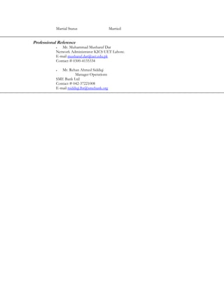 Martial Status                    Married


Professional Reference
           •  Mr. Muhammad Musharaf Dar
           Network Administrator KICS UET Lahore.
           E-mail musharaf.dar@uet.edu.pk
           Contact # 0300-4135334

           •  Mr. Rehan Ahmed Siddiqi
                       Manager Operations
           SME Bank Ltd
           Contact # 042-37221008
           E-mail rsiddiqi.lhr@smebank.org
 