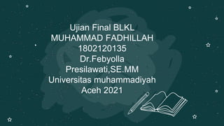 Ujian Final BLKL
MUHAMMAD FADHILLAH
1802120135
Dr.Febyolla
Presilawati,SE.MM
Universitas muhammadiyah
Aceh 2021
 