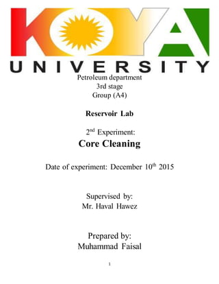 1
Petroleum department
3rd stage
Group (A4)
Reservoir Lab
2nd
Experiment:
Core Cleaning
Date of experiment: December 10th
2015
Supervised by:
Mr. Haval Hawez
Prepared by:
Muhammad Faisal
 