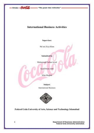 International Business Activities



                           Supervisor:


                         Ma‘am Zoya Khan



                           Submitted by


                      Muhammad Farhan Javed


                         Syed Owais shah


                           Irfan Mughal



                             Subject:
                       International Business




Federal Urdu University of Arts, Science and Technology Islamabad




1                                         Department Of Business Administration
                                             Federal Urdu University Islamabad.
 