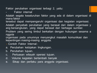 Faktor perubahan organisasi terbagi 2, yaitu:
- Faktor internal
Adalah segala keseluruhan faktor yang ada di dalam organisasi di
mana faktor
tersebut dapat mempengaruhi organisasi dan kegiatan organisasi.
Adalah penyebab perubahan yang berasal dari dalam organisasi y
ang bersangkutan, yang dapat berasal dari berbagai sumber.
Problem yang sering timbul berkaitan dengan hubungan sesama a
nggota
organisasi pada umumnya menyangkut masalah komunikasi dan
kepentingan masing-masing anggota.
- Contoh Faktor Internal :
a. Perubahan kebijakan lingkungan.
b. Perubahan tujuan.
c. Perluasan wilayah operasi tujuan.
d. Volume kegiatan bertambah banyak
e. Sikap dan perilaku para anggota organisasi.
 