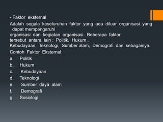 - Faktor eksternal
Adalah segala keseluruhan faktor yang ada diluar organisasi yang
dapat mempengaruhi
organisasi dan kegiatan organisasi. Beberapa faktor
tersebut antara lain : Politik, Hukum ,
Kebudayaan, Teknologi, Sumber alam, Demografi dan sebagainya.
Contoh Faktor Eksternal:
a. Politik
b. Hukum
c. Kebudayaan
d. Teknologi
e. Sumber daya alam
f. Demografi
g. Sosiologi
 