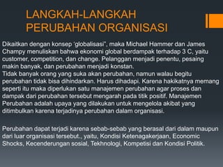 LANGKAH-LANGKAH
PERUBAHAN ORGANISASI
Dikaitkan dengan konsep ‘globalisasi”, maka Michael Hammer dan James
Champy menuliskan bahwa ekonomi global berdampak terhadap 3 C, yaitu
customer, competition, dan change. Pelanggan menjadi penentu, pesaing
makin banyak, dan perubahan menjadi konstan.
Tidak banyak orang yang suka akan perubahan, namun walau begitu
perubahan tidak bisa dihindarkan. Harus dihadapi. Karena hakikatnya memang
seperti itu maka diperlukan satu manajemen perubahan agar proses dan
dampak dari perubahan tersebut mengarah pada titik positif. Manajemen
Perubahan adalah upaya yang dilakukan untuk mengelola akibat yang
ditimbulkan karena terjadinya perubahan dalam organisasi.
Perubahan dapat terjadi karena sebab-sebab yang berasal dari dalam maupun
dari luar organisasi tersebut., yaitu, Kondisi Ketenagakerjaan, Economic
Shocks, Kecenderungan sosial, Tekhnologi, Kompetisi dan Kondisi Politik.
 