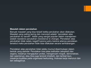Masalah dalam perubahan
Banyak masalah yang bisa terjadi ketika perubahan akan dilakukan.
Masalah yang paling sering dan menonjol adalah “penolakan atas
perubahan itu sendiri”. Istilah yang sangat populer dalam manajemen
adalah resistensi perubahan (resistance to change). Penolakan atas
perubahan tidak selalu negatif karena justru karena adanya penolakan
tersebut maka perubahan tidak bisa dilakukan secara sembarangan.
Penolakan atas perubahan tidak selalu muncul dipermukaan dalam
bentuk yang standar. Penolakan bisa jelas kelihatan (eksplisit) dan
segera, misalnya mengajukan protes, mengancam mogok, demonstrasi,
dan sejenisnya; atau bisa juga tersirat (implisit), dan lambat laun,
misalnya loyalitas pada organisasi berkurang, motivasi kerja menurun dan
lain sebagainya.
 