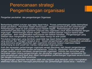 Perencanaan strategi
Pengembangan organisasi
Pengertian perubahan dan pengembangan Organisasi
Berkembang adalah tuntutan agar tetap dapat hidup. Proses perkembangan selalu berimplikasi
terjadi perubahan. Perubahan adalah keniscayaan, sebagai konsekuensi dari perkembangan.
Perkembangan dapat ke arah positif maupun kearah negatif. Perkembangan ke arah positif
memberikan kekuatan bagi organisme (manusia atau organisasi) untuk dapat beradaptasi dengan
lingkungan. Perkembangan kearah negatif, karena hakekat alamiah maupun karena salah
pengelolaan, akan mengakibatkan kemunduran dan bahkan kematian. Pengembangan yang
didesain akan menghasilkan peluang lebih besar menuju ke arah positif.
Perubahan lingkungan yang demikian cepat tidak lagi dapat diatasi dengan proses perkembangan
yang alamiah dan ’mengalir mengikuti arus’. Desain pengembangan untuk mewujudkan perubahan
yang terencana sangat dibutuhkan agar organisme (manusia maupun organisasi) dapat
berkembang ke arah positif dan mampu menghadapi lingkungannya.
Arah dan kecepatan perkembangan organisasi sangat ditentukan oleh desain pengembangan
organisasi dan keberhasilan proses perubahannya. Untuk itu, dibutuhkan manusia-manusia
dengan keahlian untuk mendesain pengembangan organisasi. Individu dan komunitas yang
berpraktek dalam bidang pengembangan dan perubahan organisasi dengan mendasarkan diri
pada pengetahuan yang tepat akan dapat meningkatkan perkembangan organisasi secara khusus
dan bangsa Indonesia pada umumnya.
Pengembangan organisasi merupakan salah satu program yang bertujuan untuk meningkatkan
efektivitas individu demi mencapai pertumbuhan dan perkembangan secara terus – menerus .
 