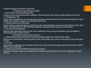 Langkah-langkah perubahan organisasi
A. Metode pengembangan perilaku
1. PROGRAM GERADI MANAJEMEN
Program yang mengkombinasikan pelatihan kepemimpinan dan latihan pengembangan kelompok.
2. PEMBINAAN TIM
Suatu tehnik manajemen yg mencakupkan sejumlah metode spesifik untuk membentuk kerja tim yang
efektif, baik didalam maupun di antara kelompok kerja.
3. PERENCANAAN KEHIDUPAN
Suatu metode pengembangan yg mendorong dan memungkinkan orang orang memainkan peran aktif
dalam memadukan karier dan aktivitas kehidupan mereka kearah hasil yang memuaskan
4. PELATIHAN KEPEKAAN
Metode yang diterapkan secara luas untuk membantu orang orang mempelajari cara peningkatan
ketrampilan antar pribadi mereka.
B. Metode Pengembangan Struktur
1. MANAJEMEN BERDASARKAN SASARAN/MANAJEMEN BY OBJECTIVE (MBO)
Membantu menyediakan wewenang lebih besar bagi setiap orang untuk menentukan tujuan pekerjaan
mereka
2. SISTEM
Merupakan pendekatan yg diterapkan secara luas untuk mengembangkan karakteristik desain organik
dalam suatu organisasi
3. TEKNOLOGI DESAIN MAPS(multivariate analysis)
Metode mendesain organisasi berdasarkan hubungan yg dipandang perlu untuk melaksankan tugas
individu
 
