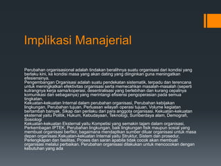 Implikasi Manajerial
Perubahan organisasional adalah tindakan beralihnya suatu organisasi dari kondisi yang
berlaku kini, ke kondisi masa yang akan dating yang diinginkan guna meningatkan
efesiensinya.
Pengembangan Organisasi adalah suatu pendekatan sistematik, terpadu dan terencana
untuk meningkatkan efektivitas organisasi serta memecahkan masalah-masalah (seperti
kutrangnya kerja sama/koperasi, desentralisasi yang berlebihan dan kurang cepatnya
komunikasi dan sebagainya) yang merintangi efisiensi pengoperasian pada semua
tingkatan.
Kekuatan-kekuatan Internal dalam perubahan organisasi, Perubahan kebijakan
lingkungan, Perubahan tujuan, Perluasan wilayah operasi tujuan, Volume kegiatan
bertambah banyak, Sikap dan perilaku dari para anggota organisasi. Kekuatan-kekuatan
eksternal yaitu Politik, Hukum, Kebudayaan, Teknologi, Sumberdaya alam, Demografi,
Sosiologi
Kekuatan-kekuatan Eksternal yaitu Kompetisi yang semakin tajam dalam organisasi,
Perkembagan IPTEK, Perubahan lingkungan, baik lingkungan fisik maupun sosial yang
membuat organisasi berfikir, bagaimana mendaptkan sumber diluar organisasi untuk masa
depan organisasi.Kekuatan-kekuatan Internal yaitu Struktur, Sistem dan prosedur,
Perlengkapan dan fasilitas, Proses dan saran apabila tidak cocok akan membuat
organisasi melalui perbaikan. Perubahan organisasi dilakukan untuk mencocokan dengan
kebutuhan yang ada
 