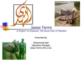 Jassar Farms
A Project To Empower The Rural Poor of Pakistan

                  Presented By,

                Muhammad Hadi
               Operations Manager
             Jassar Farms (Pvt.) Ltd.
 