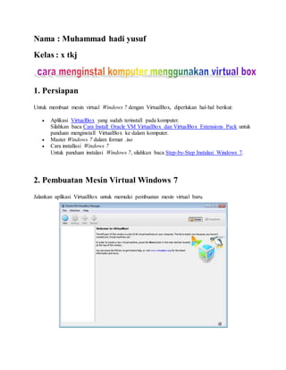 Nama : Muhammad hadi yusuf 
Kelas : x tkj 
1. Persiapan 
Sumber: Gufron Rajo Kaciak, S.T., M.Kom: Cara Install Windows 7 Dengan VirtualBox: http://dosen.gufron.com/tutorial/cara-install-w indows-7-dengan-virtualbox/27/ 
Untuk membuat mesin virtual Windows 7 dengan VirtualBox, diperlukan hal-hal berikut: 
 Aplikasi VirtualBox yang sudah terinstall pada komputer. 
Silahkan baca Cara Install Oracle VM VirtualBox dan VirtualBox Extensions Pack untuk 
panduan menginstall VirtualBox ke dalam komputer. 
 Master Windows 7 dalam format .iso 
 Cara installasi Windows 7 
Untuk panduan instalasi Windows 7, silahkan baca Step-by-Step Instalasi Windows 7. 
2. Pembuatan Mesin Virtual Windows 7 
Sumber: Gufron Rajo Kaciak, S.T., M.Kom: Cara Install Windows 7 Dengan VirtualBox: http://dosen.gufron.com/tutorial/cara-install-w indows-7-dengan-virtualbox/27/ 
Jalankan aplikasi VirtualBox untuk memulai pembuatan mesin virtual baru. 
Sumber: Gufron Rajo Kaciak, S.T., M.Kom: Cara Install Windows 7 Dengan VirtualBox: http://dosen.gufron.com/tutorial/cara-install-w indows-7-dengan-virtualbox/27/ 
 