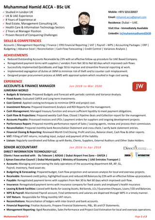 Muhammad Hamid CV Page 1 of 2
Muhammad Hamid ACCA - BSc UK
✓ Studied in London UK
✓ UK & UAE Experience
✓ 8 Years of Experience at
✓ Real Estate, Management Consulting UK,
✓ Health Care & Information Technology Sectors
✓ 2 Years at Manager Position
✓ Proven Record of Conquering Challenges
Mobile: +971 521132657
Email: mhamid.acca@gmail.com
Residence: Dubai – UAE.
Visit Visa - Immediately Available
LinkedIn: in/muhammadhamid2k30
SKILLS & COMPETENCIES
Accounts | Management Reporting | Finance | IFRS Financial Reporting | VAT | Payroll – WPS | Accounting Packages | ERP |
Budgeting | Advance Excel | Reconciliation | Cash Flow Forecasting | Credit Control | Variances Analysis |
ACHIEVEMENTS
• Reduced Outstanding Accounts Receivable by 23% with an effective follow-up procedure for UAE Based Company.
• Renegotiated payment terms with suppliers / vendors from Net 30 to Net 60 days which improved cash flows.
• Successfully Implemented QuickBooks and Sage 50 to improve and streamline financial reporting at work.
• Implemented segregation of duties at JWM to minimize risk of theft and to counter cash misplacement.
• Designed proper procurement process at AIMS with approval system which resulted in huge cost saving.
EXPERIENCE
ACCOUNTS & FINANCE MANAGER Jun 2018 to Mar 2020
JUMEIRAH WORLD
• Budgets & Variances: Prepared Budgets and Forecast with periodic controls and Variance Analysis.
• Fixed Assets: Evaluated CAPEX and Long-term Investments.
• Cost Control: Applied costing techniques to minimize OPEX and project cost.
• Investment Returns: Prepared Investment Analysis and ROI Reports for the management.
• Cash Management: Managed treasury function and ensure sufficient liquidity to meet payment obligations.
• Cash Flow & Projections: Prepared weekly Cash flow, Closed / Pipeline deals and Collection report for the management.
• Accounts Payable: Processed invoices and LPOs / payment orders for suppliers and ongoing development projects.
• Performance Report: Prepared monthly performance report of Sales / Leasing agents, review and process their commission.
• Reconciliation: Prepared monthly bank Reconciliation Statement and cross check / verify bank statement entries.
• Financial Closing & Reporting: Reviewed Month End Closing, Profit and Loss, Balance sheet, Cash flow & other reports.
• VAT: Filling of VAT returns, including input, output and payment of the liability.
• Liaison: Regularly coordinated and follow up with Banks, Clients, Suppliers, External Auditors and Other Stake Holders.
SENIOR ACCOUNTANT Jan 2016 to Apr 2018
DIRECT INFORMATION TECHNOLOGY LLC
Clients I have worked with: Du Telecom | ADGAS | Dubai Airport Free Zone – DAFZA |
| Ajman Executive Council | Dubai Municipality | Ministry of Economy | UAE Emirates Transport |
• Accounts: Managing and overseeing the daily operations of the accounting department AR, AP, GL,
Payroll, Inventory, fixed asset etc.
• Budgeting & Forecasting: Prepared budget, Cash flow projection and variances analysis for local and overseas projects.
• Receivable: Reviewed credit policy, highlighted issues and reduced AR Balances by 23% with an effective follow-up procedure.
• Payable: Renegotiated payment terms with suppliers from Net 30 to Net 60 days which improved cash flow.
• Insurance: Renegotiated payment terms with insurance company for fixed assets and employee’s health insurance.
• Leasing & Bank Facilities: Liaised with Banks for Leasing Assets, Bid bonds, LCs / Guarantee Cheques, Loans / OD and Balances.
• WPS & Payroll: Maintained Payroll account, Final settlements and salaries are dispersed through WPS in a timely manner.
• VAT Return: Responsible for filling monthly VAT return.
• Reconciliations: Reconciliation of ledgers with inter branch and bank accounts.
• Financial Reporting: Finalize Accounts, Prepare Financial Statements, P&L, BS and CF Statements.
• Management Reporting: Aged Receivables, Sales Performance and Project Cost Estimation for local and overseas operations.
 