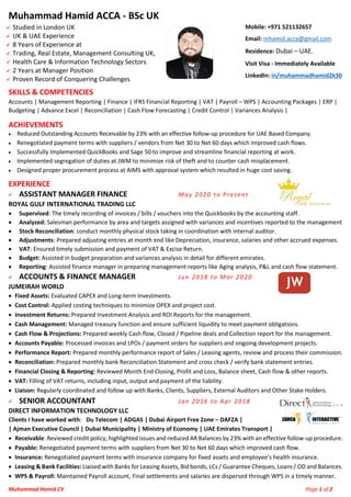 Muhammad Hamid CV Page 1 of 2
Muhammad Hamid ACCA - BSc UK
✓ Studied in London UK
✓ UK & UAE Experience
✓ 8 Years of Experience at
✓ Trading, Real Estate, Management Consulting UK,
✓ Health Care & Information Technology Sectors
✓ 2 Years at Manager Position
✓ Proven Record of Conquering Challenges
Mobile: +971 521132657
Email: mhamid.acca@gmail.com
Residence: Dubai – UAE.
Visit Visa - Immediately Available
LinkedIn: in/muhammadhamid2k30
SKILLS & COMPETENCIES
Accounts | Management Reporting | Finance | IFRS Financial Reporting | VAT | Payroll – WPS | Accounting Packages | ERP |
Budgeting | Advance Excel | Reconciliation | Cash Flow Forecasting | Credit Control | Variances Analysis |
ACHIEVEMENTS
• Reduced Outstanding Accounts Receivable by 23% with an effective follow-up procedure for UAE Based Company.
• Renegotiated payment terms with suppliers / vendors from Net 30 to Net 60 days which improved cash flows.
• Successfully Implemented QuickBooks and Sage 50 to improve and streamline financial reporting at work.
• Implemented segregation of duties at JWM to minimize risk of theft and to counter cash misplacement.
• Designed proper procurement process at AIMS with approval system which resulted in huge cost saving.
EXPERIENCE
✓ ASSISTANT MANAGER FINANCE May 2020 to Present
ROYAL GULF INTERNATIONAL TRADING LLC
• Supervised: The timely recording of invoices / bills / vouchers into the Quickbooks by the accounting staff.
• Analyzed: Salesman performance by area and targets assigned with variances and incentives reported to the management
• Stock Reconciliation: conduct monthly physical stock taking in coordination with internal auditor.
• Adjustments: Prepared adjusting entries at month end like Depreciation, insurance, salaries and other accrued expenses.
• VAT: Ensured timely submission and payment of VAT & Excise Return.
• Budget: Assisted in budget preparation and variances analysis in detail for different emirates.
• Reporting: Assisted finance manager in preparing management reports like Aging analysis, P&L and cash flow statement.
✓ ACCOUNTS & FINANCE MANAGER Jun 2018 to Mar 2020
JUMEIRAH WORLD
• Fixed Assets: Evaluated CAPEX and Long-term Investments.
• Cost Control: Applied costing techniques to minimize OPEX and project cost.
• Investment Returns: Prepared Investment Analysis and ROI Reports for the management.
• Cash Management: Managed treasury function and ensure sufficient liquidity to meet payment obligations.
• Cash Flow & Projections: Prepared weekly Cash flow, Closed / Pipeline deals and Collection report for the management.
• Accounts Payable: Processed invoices and LPOs / payment orders for suppliers and ongoing development projects.
• Performance Report: Prepared monthly performance report of Sales / Leasing agents, review and process their commission.
• Reconciliation: Prepared monthly bank Reconciliation Statement and cross check / verify bank statement entries.
• Financial Closing & Reporting: Reviewed Month End Closing, Profit and Loss, Balance sheet, Cash flow & other reports.
• VAT: Filling of VAT returns, including input, output and payment of the liability.
• Liaison: Regularly coordinated and follow up with Banks, Clients, Suppliers, External Auditors and Other Stake Holders.
✓ SENIOR ACCOUNTANT Jan 2016 to Apr 2018
DIRECT INFORMATION TECHNOLOGY LLC
Clients I have worked with: Du Telecom | ADGAS | Dubai Airport Free Zone – DAFZA |
| Ajman Executive Council | Dubai Municipality | Ministry of Economy | UAE Emirates Transport |
• Receivable: Reviewed credit policy, highlighted issues and reduced AR Balances by 23% with an effective follow-up procedure.
• Payable: Renegotiated payment terms with suppliers from Net 30 to Net 60 days which improved cash flow.
• Insurance: Renegotiated payment terms with insurance company for fixed assets and employee’s health insurance.
• Leasing & Bank Facilities: Liaised with Banks for Leasing Assets, Bid bonds, LCs / Guarantee Cheques, Loans / OD and Balances.
• WPS & Payroll: Maintained Payroll account, Final settlements and salaries are dispersed through WPS in a timely manner.
 