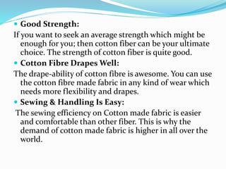  Good Strength:
If you want to seek an average strength which might be
enough for you; then cotton fiber can be your ultimate
choice. The strength of cotton fiber is quite good.
 Cotton Fibre Drapes Well:
The drape-ability of cotton fibre is awesome. You can use
the cotton fibre made fabric in any kind of wear which
needs more flexibility and drapes.
 Sewing & Handling Is Easy:
The sewing efficiency on Cotton made fabric is easier
and comfortable than other fiber. This is why the
demand of cotton made fabric is higher in all over the
world.
 
