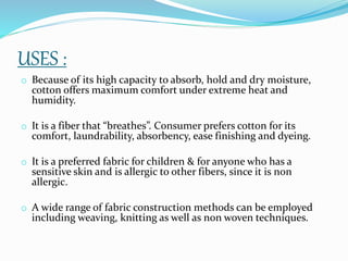USES :
o Because of its high capacity to absorb, hold and dry moisture,
cotton offers maximum comfort under extreme heat and
humidity.
o It is a fiber that “breathes”. Consumer prefers cotton for its
comfort, laundrability, absorbency, ease finishing and dyeing.
o It is a preferred fabric for children & for anyone who has a
sensitive skin and is allergic to other fibers, since it is non
allergic.
o A wide range of fabric construction methods can be employed
including weaving, knitting as well as non woven techniques.
 