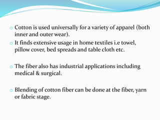 o Cotton is used universally for a variety of apparel (both
inner and outer wear).
o It finds extensive usage in home textiles i.e towel,
pillow cover, bed spreads and table cloth etc.
o The fiber also has industrial applications including
medical & surgical.
o Blending of cotton fiber can be done at the fiber, yarn
or fabric stage.
 