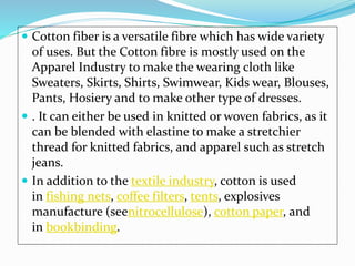  Cotton fiber is a versatile fibre which has wide variety
of uses. But the Cotton fibre is mostly used on the
Apparel Industry to make the wearing cloth like
Sweaters, Skirts, Shirts, Swimwear, Kids wear, Blouses,
Pants, Hosiery and to make other type of dresses.
 . It can either be used in knitted or woven fabrics, as it
can be blended with elastine to make a stretchier
thread for knitted fabrics, and apparel such as stretch
jeans.
 In addition to the textile industry, cotton is used
in fishing nets, coffee filters, tents, explosives
manufacture (seenitrocellulose), cotton paper, and
in bookbinding.
 